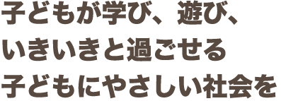 子どもが学び、遊び、いきいきと過ごせる子どもにやさしい社会を